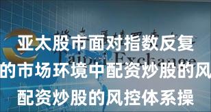 亚太股市面对指数反复拉锯阶段的市场环境中配资炒股的风控体系操