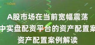 A股市场在当前宽幅震荡周期里中实盘配资平台的资产配置案例解读
