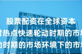 股票配资在全球资本市场面对热点快速轮动时期的市场环境下的市场