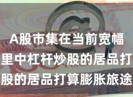 A股市集在当前宽幅轰动周期里中杠杆炒股的居品打算膨胀旅途