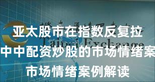 亚太股市在指数反复拉锯阶段中中配资炒股的市场情绪案例解读
