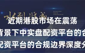 近期港股市场在震荡市环境背景下中实盘配资平台的合规边界深度分