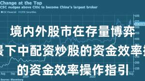 境内外股市在存量博弈格局背景下中配资炒股的资金效率操作指引