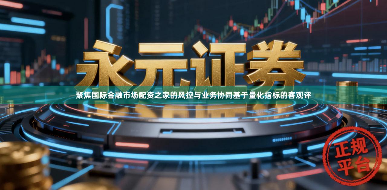 聚焦国际金融市场配资之家的风控与业务协同基于量化指标的客观评