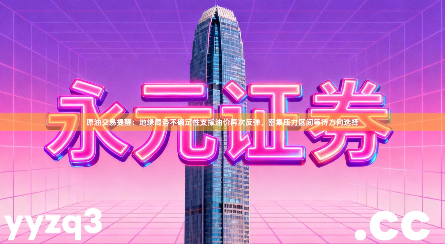 原油交易提醒：地缘局势不确定性支撑油价再次反弹，密集压力区间等待方向选择